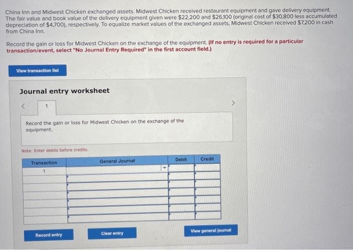 China Inn and Midwest Chicken exchanged assets. Midwest Chicken received restaurant equipment and gave delivery equipment.
The fair value and book value of the delivery equipment given were $22,200 and $26,100 (original cost of $30,800 less accumulated
depreciation of $4,700), respectively. To equalize market values of the exchanged assets, Midwest Chicken received $7,200 in cash
from China Inn.
Record the gain or loss for Midwest Chicken on the exchange of the equipment. (If no entry is required for a particular
transaction/event, select "No Journal Entry Required" in the first account field.)
View transaction list
Journal entry worksheet
Record the gain or loss for Midwest Chicken on the exchange of the
equipment.
Note: Enter debits before credits.
Transaction.
1
Record entry
General Journal
Clear entry
Debit
Credit
View general journal
