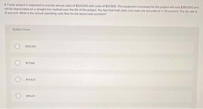 A 7-year project is expected to provide annual sales of $221,000 with costs of $97,500. The equipment necessary for the project will cost $360,000 and
will be depreciated on a straight-line method over the life of the project. You feel that both sales and costs are accurate to +/-15 percent. The tax rate is
21 percent. What is the annual operating cash flow for the worst-case scenario?
Multiple Choice
$129,329
$77,946
$70,623
$49,221