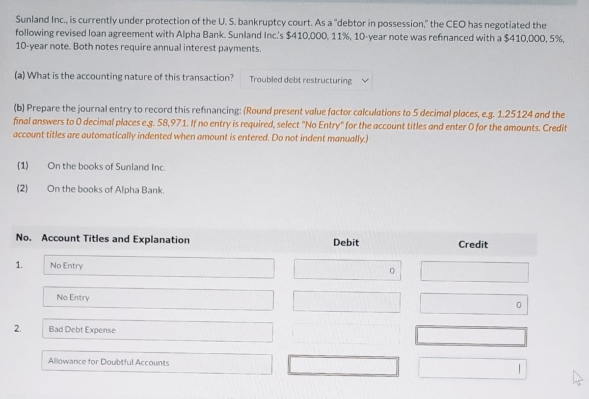 Sunland Inc., is currently under protection of the U. S. bankruptcy court. As a "debtor in possession," the CEO has negotiated the
following revised loan agreement with Alpha Bank. Sunland Inc.'s $410,000, 11%, 10-year note was refinanced with a $410,000, 5%,
10-year note. Both notes require annual interest payments.
(a) What is the accounting nature of this transaction?
(b) Prepare the journal entry to record this refinancing: (Round present value factor calculations to 5 decimal places, e.g. 1.25124 and the
final answers to O decimal places e.g. 58,971. If no entry is required, select "No Entry" for the account titles and enter O for the amounts. Credit
account titles are automatically indented when amount is entered. Do not indent manually.)
(1)
(2)
1.
On the books of Sunland Inc.
No. Account Titles and Explanation
2.
On the books of Alpha Bank.
No Entry
No Entry
Bad Debt Expense
Troubled debt restructuring
Allowance for Doubtful Accounts
Debit
0
Credit
D
0