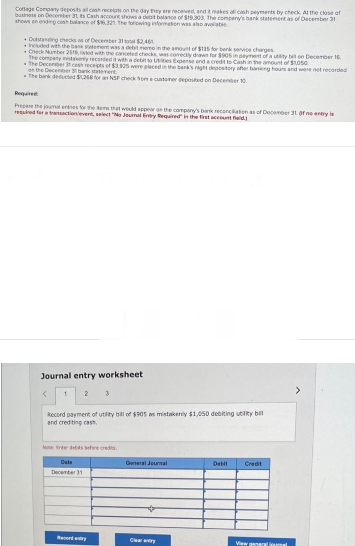 Cottage Company deposits all cash receipts on the day they are received, and it makes all cash payments by check. At the close of
business on December 31, its Cash account shows a debit balance of $19,303. The company's bank statement as of December 31
shows an ending cash balance of $16,321. The following information was also available.
Outstanding checks as of December 31 total $2,461.
. Included with the bank statement was a debit memo in the amount of $135 for bank service charges.
. Check Number 2519, listed with the canceled checks, was correctly drawn for $905 in payment of a utility bill on December 16.
The company mistakenly recorded it with a debit to Utilities Expense and a credit to Cash in the amount of $1,050.
The December 31 cash receipts of $3,925 were placed in the bank's night depository after banking hours and were not recorded
on the December 31 bank statement.
. The bank deducted $1,268 for an NSF check from a customer deposited on December 10.
Required:
Prepare the journal entries for the items that would appear on the company's bank reconciliation as of December 31. (If no entry is
required for a transaction/event, select "No Journal Entry Required" in the first account field.)
Journal entry worksheet
<
1 2
3
Record payment of utility bill of $905 as mistakenly $1,050 debiting utility bill
and crediting cash.
Note: Enter debits before credits.
Date
December 31
Record entry
General Journal
Clear entry
Debit
Credit
View general journal