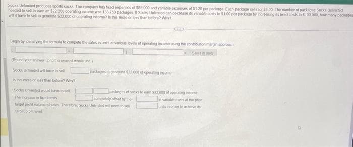 Socks Unlimited produces sports socks. The company has foxed expenses of $85,000 and variable expenses of $1.20 per package Each package sells for $2.00 The number of packages Socks Unlimited
needed to sell to earn an $22.000 operating income was 133,750 packages. If Socks Unlimited can decrease its variable costs to $1.00 per package by increasing its foxed costs to $100,000, how many packages
will it have to sell to generate $22.000 of operating income? is this more or less than before? Why?
Begin by identifying the formula to compute the sales in units at various levels of operating income using the contribution margin approach
Sales in uns
(Round your answer up to the nearest whole unt)
Socks Unlimited will have to sell
is this more or less than before? Why?
packages to generate $22,000 of operating income
Socks Unlimited would have to sell
The increase in faxed costs
completely offset by the
target prott volume of sales. Therefore, Socks Unlimited will need to se
target profit level
packages of socks to eam $22,000 of operating income
in variable costs at the prior
units in order to achieve its