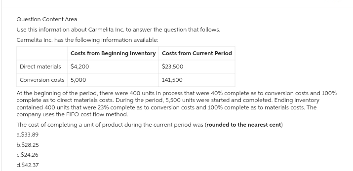 Question Content Area
Use this information about Carmelita Inc. to answer the question that follows.
Carmelita Inc. has the following information available:
Costs from Beginning Inventory
Costs from Current Period
$4,200
$23,500
Conversion costs 5,000
141,500
At the beginning of the period, there were 400 units in process that were 40% complete as to conversion costs and 100%
complete as to direct materials costs. During the period, 5,500 units were started and completed. Ending inventory
contained 400 units that were 23% complete as to conversion costs and 100% complete as to materials costs. The
company uses the FIFO cost flow method.
The cost of completing a unit of product during the current period was (rounded to the nearest cent)
Direct materials
a.$33.89
b.$28.25
c.$24.26
d.$42.37