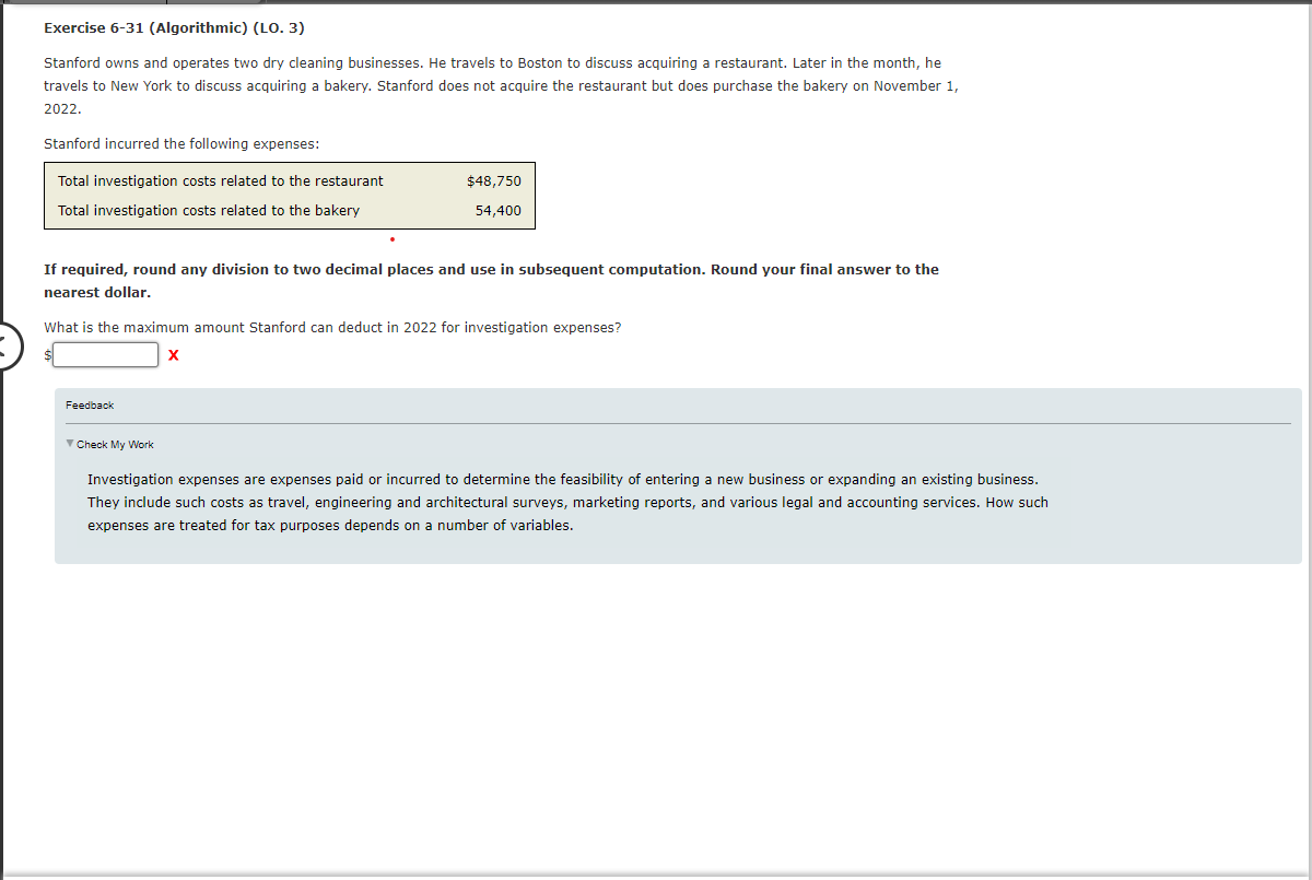 Exercise 6-31 (Algorithmic) (LO. 3)
Stanford owns and operates two dry cleaning businesses. He travels to Boston to discuss acquiring a restaurant. Later in the month, he
travels to New York to discuss acquiring a bakery. Stanford does not acquire the restaurant but does purchase the bakery on November 1,
2022.
Stanford incurred the following expenses:
Total investigation costs related to the restaurant
Total investigation costs related to the bakery
$48,750
54,400
If required, round any division to two decimal places and use in subsequent computation. Round your final answer to the
nearest dollar.
What is the maximum amount Stanford can deduct in 2022 for investigation expenses?
X
Feedback
✓ Check My Work
Investigation expenses are expenses paid or incurred to determine the feasibility of entering a new business or expanding an existing business.
They include such costs as travel, engineering and architectural surveys, marketing reports, and various legal and accounting services. How such
expenses are treated for tax purposes depends on a number of variables.