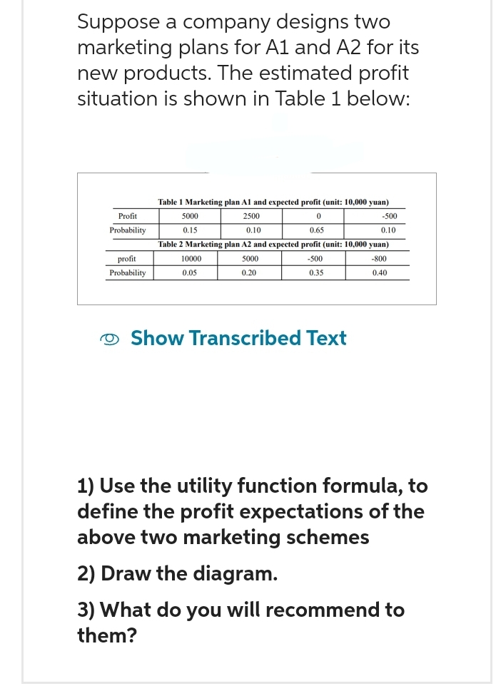 Suppose a company designs two
marketing plans for A1 and A2 for its
new products. The estimated profit
situation is shown in Table 1 below:
Profit
Probability
profit
Probability
Table 1 Marketing plan A1 and expected profit (unit: 10,000 yuan)
5000
2500
0
0.15
0.10
0.65
Table 2 Marketing plan A2 and expected profit (unit: 10,000 yuan)
5000
-500
-800
0.20
0.35
0.40
10000
0.05
-500
0.10
Show Transcribed Text
1) Use the utility function formula, to
define the profit expectations of the
above two marketing schemes
2) Draw the diagram.
3) What do you will recommend to
them?