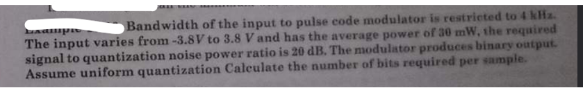 Exampic
Bandwidth of the input to pulse code modulator is restricted to 4 kHz.
The input varies from -3.8V to 3.8 V and has the average power of 30 mW, the required
signal to quantization noise power ratio is 20 dB. The modulator produces binary output.
Assume uniform quantization Calculate the number of bits required per sample.