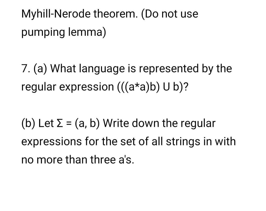 Myhill-Nerode theorem. (Do not use
pumping lemma)
7. (a) What language is represented by the
regular expression (((a*a)b) U b)?
(b) Let E = (a, b) Write down the regular
expressions for the set of all strings in with
no more than three a's.
