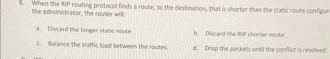 8. When the RIP routing protocol finds a route, to the destination, that is shorter than the static route configure
the administrator, the router will:
Discard the longer static route.
b. Discard the RIP shorter route.
a.
C. Balance the traffic load between the routes.
d. Drop the packets until the conflict is resolved.
