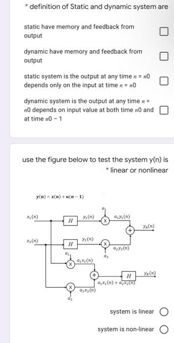 * definition of Static and dynamic system are
static have memory and feedback from
output
dynamic have memory and feedback from
output
static system is the output at any time n = no
depends only on the input at time n = n0
dynamic system is the output at any time n =
no depends on input value at both time no and
at time no - 1
use the figure below to test the system y(n) is
* linear or nonlinear
y(n) = x(n) + u(n- 1)
x, (n)
y (n)
a (n)
YA(n)
*2(n)
Y2 (n)
azy2(n)
az
ya (n)
a,x, (n) + agi(n)
system is linear
system is non-linear
