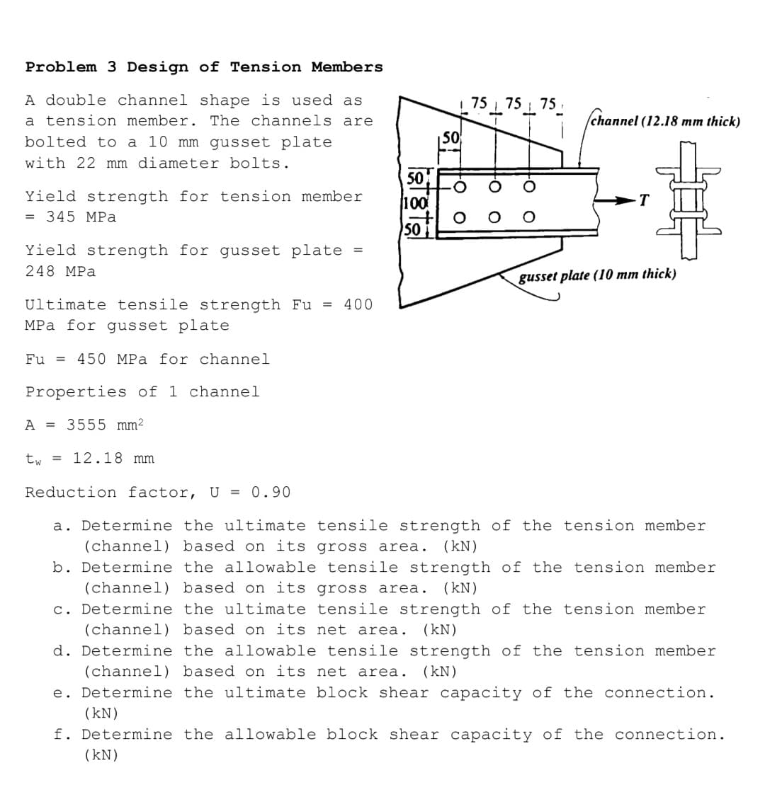 Problem 3 Design of Tension Members
A double channel shape is used as
75 75 7
75.
a tension member. The channels are
/channel (12.18 mm thick)
bolted to a 10 mm gusset plate
|50
with 22 mm diameter bolts.
50
Yield strength for tension member
= 345 MPa
100
T
SO
Yield strength for gusset plate
248 MPa
gusset plate (10 mm thick)
Ultimate tensile strength Fu = 400
MPa for gusset
plate
Fu =
450 MPa for channel
Properties of 1 channel
A = 3555 mm²
t, = 12.18 mm
Reduction factor, U = 0.90
a. Determine the ultimate tensile strength of the tension member
(channel) based on its gross area.
b. Determine the allowable tensile strength of the tension member
(channel) based on its gross area.
c. Determine the ultimate tensile strength of the tension member
(kN)
(kN)
(channel) based on its net area. (kN)
d. Determine the allowable tensile strength of the tension member
(channel) based on its net area.
(kN)
e. Determine the ultimate block shear capacity of the connection.
(kN)
f. Determine the allowable block shear capacity of the connection.
(kN)
