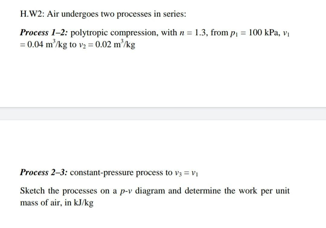 H.W2: Air undergoes two processes in series:
Process 1-2: polytropic compression, with n = 1.3, from pi = 100 kPa, vị
= 0.04 m’/kg to v2 = 0.02 m²/kg
Process 2–3: constant-pressure process to V3 = Vị
Sketch the processes on a p-v diagram and determine the work per unit
mass of air, in kJ/kg
