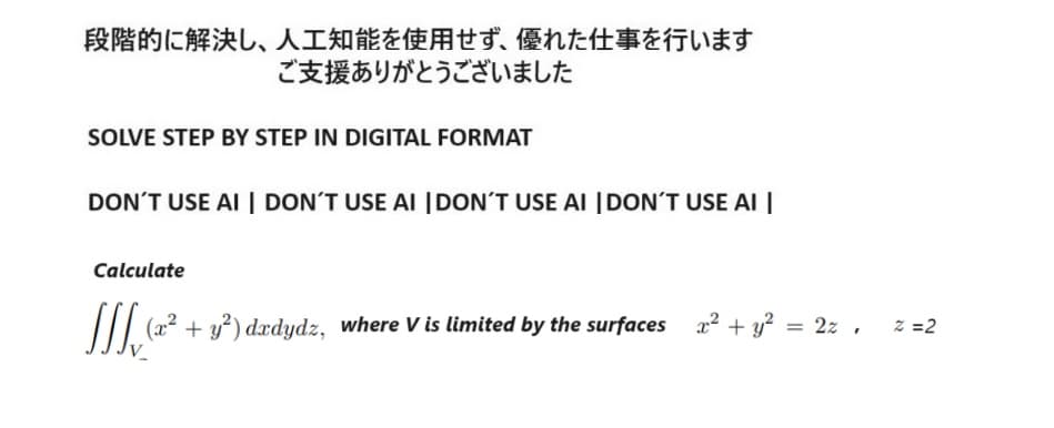 段階的に解決し、 人工知能を使用せず、 優れた仕事を行います
ご支援ありがとうございました
SOLVE STEP BY STEP IN DIGITAL FORMAT
DON'T USE AI | DON'T USE AI | DON'T USE AI | DON'T USE AI |
Calculate
[ (x² + y²) dxdydz, where V is limited by the surfaces x² + y² = 2z,
=2