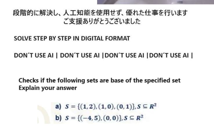 段階的に解決し、 人工知能を使用せず、 優れた仕事を行います
ご支援ありがとうございました
SOLVE STEP BY STEP IN DIGITAL FORMAT
DON'T USE AI DON'T USE AI DON'T USE AI DON'T USE AI
Checks if the following sets are base of the specified set
Explain your answer
a) s = {(1,2),(1,0),(0,1)),SR2
b) = {(-4,5),(0,0)),SR2