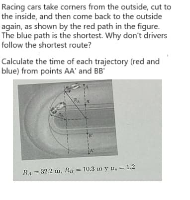 Racing cars take corners from the outside, cut to
the inside, and then come back to the outside
again, as shown by the red path in the figure.
The blue path is the shortest. Why don't drivers
follow the shortest route?
Calculate the time of each trajectory (red and
blue) from points AA' and BB'
RA
R₁
8
= 32.2 m, RB = 10.3 m y , = 1.2