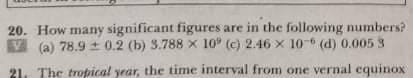 20. How many significant figures are in the following numbers?
V (a) 78.9 ± 0.2 (b) 3.788 x 10 (c) 2.46 x 10 (d) 0.005 3
21. The tropical year, the time interval from one vernal equinox
