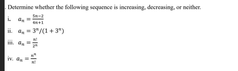 Determine whether the following sequence is increasing, decreasing, or neither.
5n-2
i.
an =
4n+1
ii. an = 3"/(1+ 3")
n!
iii. an
2n
n"
iv. an =
п!
