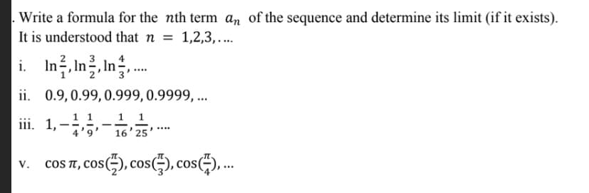 Write a formula for the nth term an of the sequence and determine its limit (if it exists).
It is understood that n
= 1,2,3,....
In, In을, In를,
4
i.
......
ii. 0.9,0.99,0.999,0.9999, ...
iii. 1,--5
1 1
16' 25
v. coS T, cos), cos), cos)...
