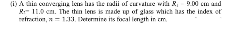 (i) A thin converging lens has the radii of curvature with R = 9.00 cm and
R= 11.0 cm. The thin lens is made up of glass which has the index of
refraction, n = 1.33. Determine its focal length in cm.
