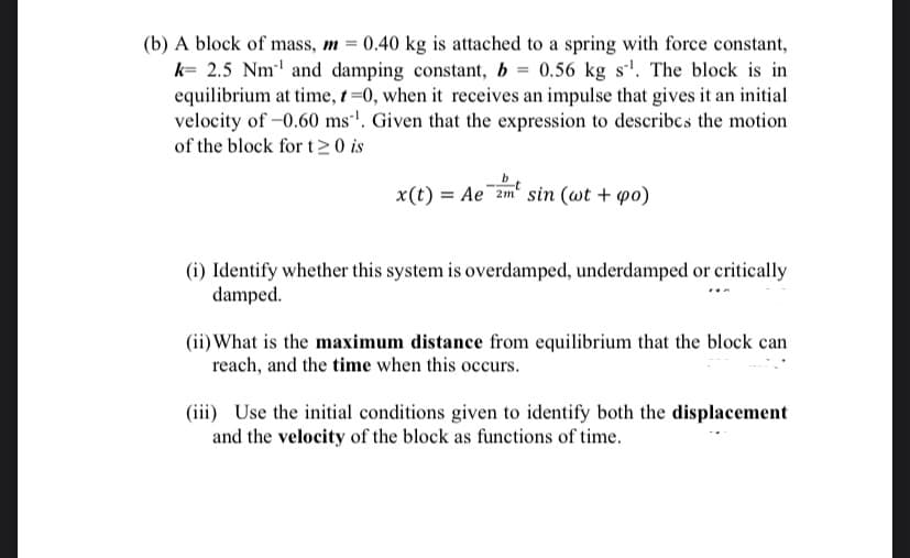 (b) A block of mass, m = 0.40 kg is attached to a spring with force constant,
k- 2.5 Nm and damping constant, b = 0.56 kg s'. The block is in
equilibrium at time, 1=0, when it receives an impulse that gives it an initial
velocity of -0.60 ms'. Given that the expression to describcs the motion
of the block for t> 0 is
x(t) = Ae¯2m' sin (wt + po)
(i) Identify whether this system is overdamped, underdamped or critically
damped.
(ii) What is the maximum distance from equilibrium that the block can
reach, and the time when this occurs.
(iii) Use the initial conditions given to identify both the displacement
and the velocity of the block as functions of time.
