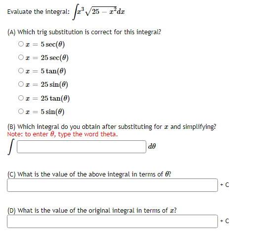 Evaluate the integral: r/25 – 2*dx
(A) Which trig substitution is correct for this integral?
x = 5 sec(0)
Oz = 25 sec(0)
Ox = 5 tan(0)
Ox = 25 sin(0)
Ox = 25 tan(0)
5 sin(8)
(B) Which integral do you obtain after substituting for a and simplifying?
Note: to enter 0, type the word theta.
de
(C) What is the value of the above integral in terms of 0?
+ C
(D) What is the value of the original integral in terms of æ?
+ C
