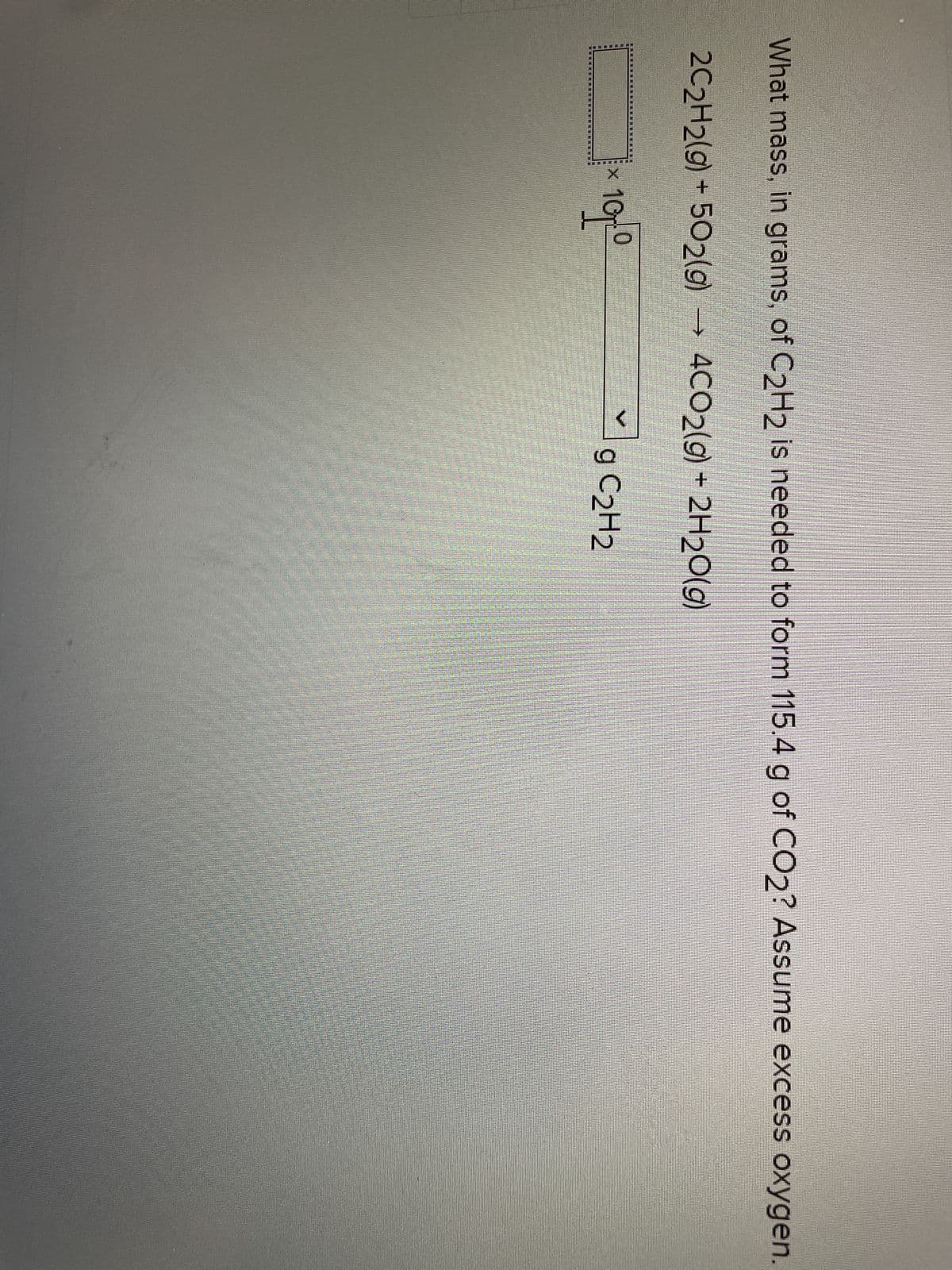 What mass, in grams, of C₂H2 is needed to form 115.4 g of CO2? Assume excess oxygen.
2C2H2(g) - 502(g) → 4CO2(g) + 2H₂O(g)
9 C₂H2
10
10T