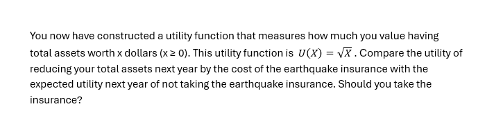 You now have constructed a utility function that measures how much you value having
total assets worth x dollars (x ≥ 0). This utility function is U(X)=√x. Compare the utility of
reducing your total assets next year by the cost of the earthquake insurance with the
expected utility next year of not taking the earthquake insurance. Should you take the
insurance?