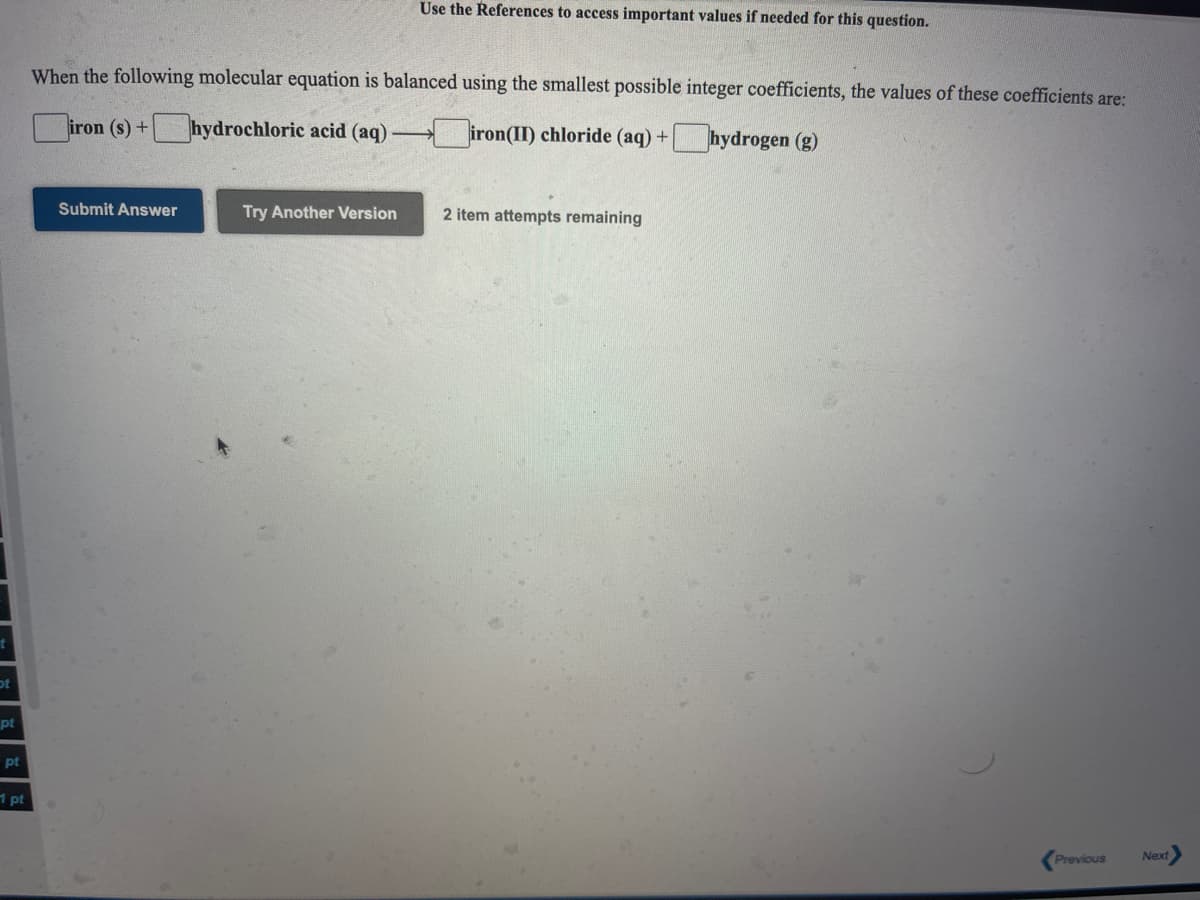 Use the References to access important values if needed for this question.
When the following molecular equation is balanced using the smallest possible integer coefficients, the values of these coefficients are:
iron (s) +
hydrochloric acid (aq)-
|iron(II) chloride (aq) +
hydrogen (g)
Submit Answer
Try Another Version
2 item attempts remaining
pt
pt
1 pt
Previous
Next
