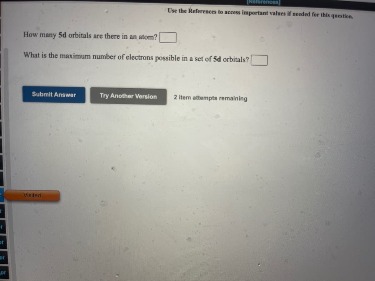 [References]
Use the References to access important values if needed for this question.
How many 5d orbitals are there in an atom?
What is the maximum number of electrons possible in a set of 5d orbitals?
Submit Answer
Try Another Version
2 item attempts remaining
Visited
ot
pt
pt
