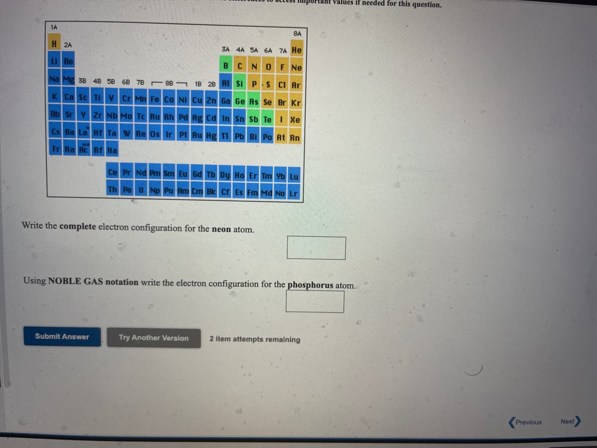 Important values if needed for this question.
1A
8A
H 2A
3A 4A 5A 6A 7A He
Li Be
BCNOF Ne
Na Mg 3B 4B 5B
6B 78 r 8B 1B 2B AT Si P S CI Ar
K Ca Sc TiV Cr Mn Fe Co Ni Cu Zn Ga Ge As Se Br Kr
Rb Sr Y Zr Nb Mo Tc Ru Rh Pd Ag Cd In Sn Sb Te I Xe
Cs Ba La Hf Ta W Re Os Ir Pt Au Hg TI Pb Bi Po At Rn
Fr Ra Ac Rf Ha
Ce Pr Nd Pm Sm Eu Gd Tb Dy Ho Er Tm Yb Lu
Th Pa U Np Pu Am Cm Bk Cf Es Fm Md No Lr
Write the complete electron configuration for the neon atom.
Using NOBLE GAS notation write the electron configuration for the phosphorus atom.
Submit Answer
Try Another Version
2 item attempts remaining
Previous
Next
