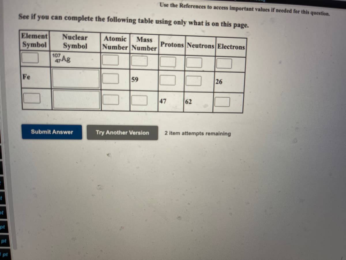 Use the References to access important values if needed for this question.
See if you can complete the following table using only what is on this page.
Element
Symbol
Nuclear
Atomic
Mass
Symbol
Number Number
Protons Neutrons Electrons
107
47 Ag
Fe
59
26
47
62
Submit Answer
Try Another Version
2 item
mpts remaining
ot
pt
pt
pt
