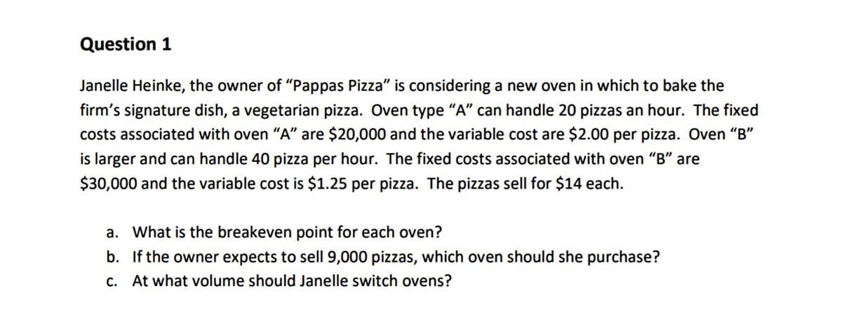 Question 1
Janelle Heinke, the owner of “Pappas Pizza" is considering a new oven in which to bake the
firm's signature dish, a vegetarian pizza. Oven type "A" can handle 20 pizzas an hour. The fixed
costs associated with oven “A" are $20,000 and the variable cost are $2.00 per pizza. Oven “B"
is larger and can handle 40 pizza per hour. The fixed costs associated with oven "B" are
$30,000 and the variable cost is $1.25 per pizza. The pizzas sell for $14 each.
a. What is the breakeven point for each oven?
b. If the owner expects to sell 9,000 pizzas, which oven should she purchase?
c. At what volume should Janelle switch ovens?
