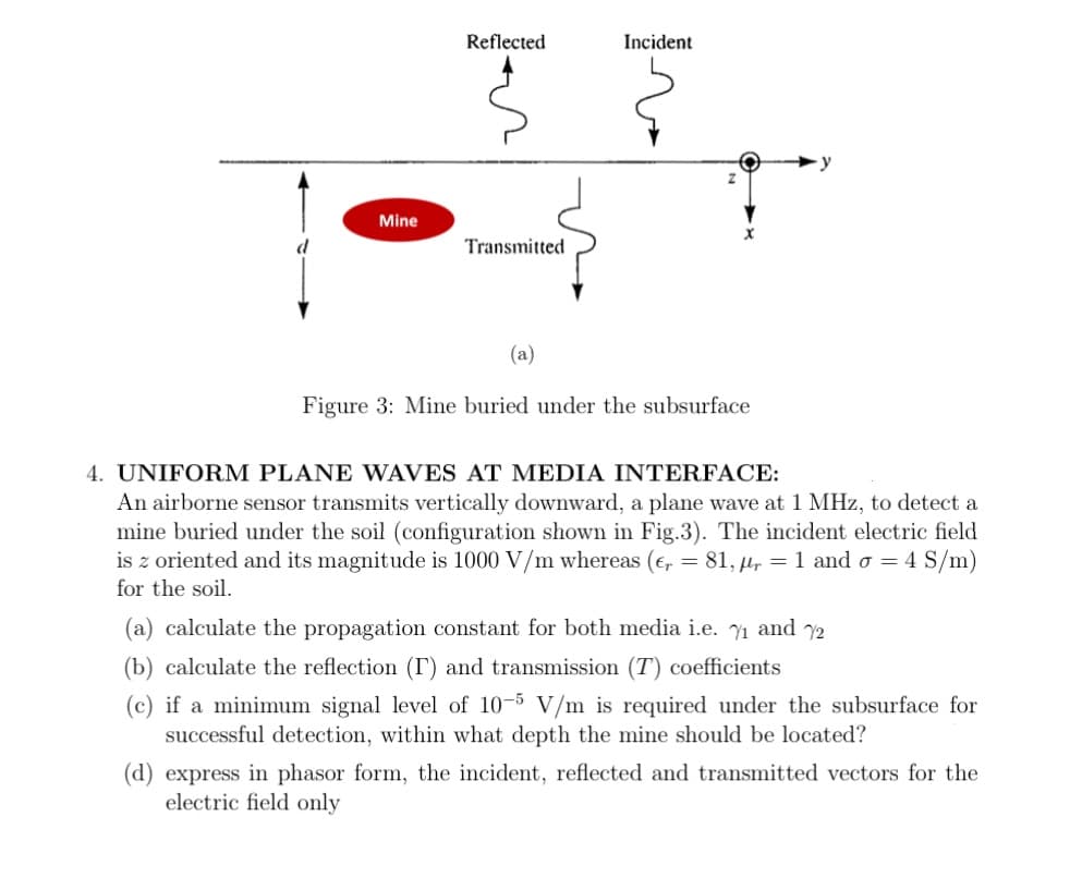 Reflected
Incident
Mine
Transmitted
(a)
Figure 3: Mine buried under the subsurface
4. UNIFORM PLANE WAVES AT MEDIA INTERFACE:
An airborne sensor transmits vertically downward, a plane wave at 1 MHz, to detect a
mine buried under the soil (configuration shown in Fig.3). The incident electric field
is z oriented and its magnitude is 1000 V/m whereas (e, = 81, µl, = 1 and o = 4 S/m)
for the soil.
(a) calculate the propagation constant for both media i.e. Y1 and y2
(b) calculate the reflection (T) and transmission (T) coefficients
(c) if a minimum signal level of 10-5 V/m is required under the subsurface for
successful detection, within what depth the mine should be located?
(d) express in phasor form, the incident, reflected and transmitted vectors for the
electric field only
