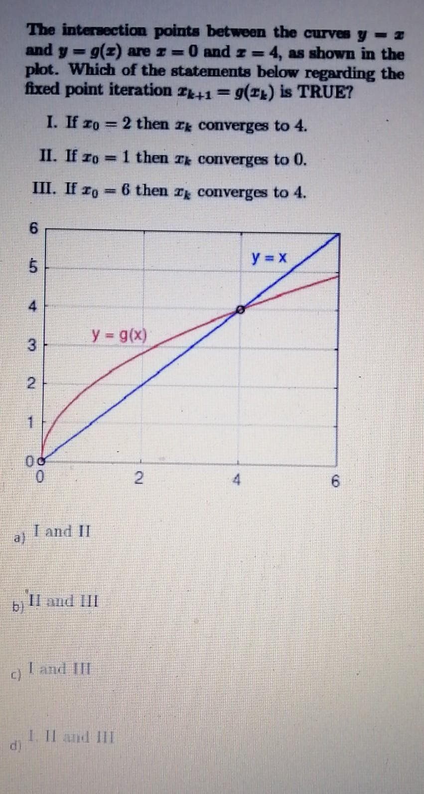 The intersection points between the curves y- z
and y g(z) are z = 0 and z= 4, as shown in the
plot. Which of the statements below regarding the
fixed point iteration z+1= g(L) is TRUE?
%3D
%3D
I. If zo 2 then r converges to 4.
%3D
II. If ro 1 then T converges to 0.
%3D
III. If ro
6 then T converges to 4.
6.
y x
y g(x)
3
1.
I and II
a)
b)
II and III
I and III
1. Il and III
6.
21
4.
