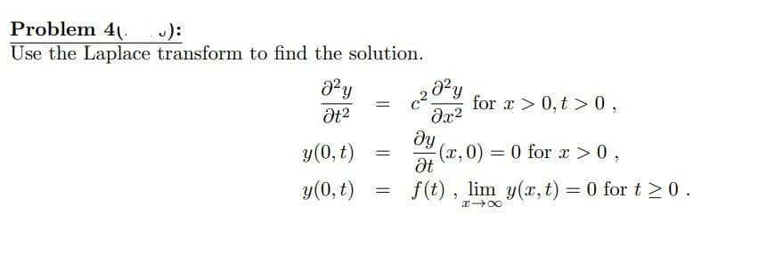 Problem 4.
Use the Laplace transform to find the solution.
):
for x > 0,t > 0,
y(0, t)
(x,0) = 0 for x >0,
%3D
y(0, t)
f (t) , lim y(x, t) = 0 for t > 0.
I 00
