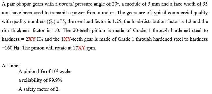 A pair of spur gears with a normal pressure angle of 20°, a module of 3 mm and a face width of 35
mm have been used to transmit a power from a motor. The gears are of typical commercial quality
with quality numbers (Q.) of 5, the overload factor is 1.25, the load-distribution factor is 1.3 and the
rim thickness factor is 1.0. The 20-teeth pinion is made of Grade 1 through hardened steel to
hardness = 2XY Hs and the 1XY-teeth gear is made of Grade 1 through hardened steel to hardness
=160 HB. The pinion will rotate at 17XY rpm.
Assume:
A pinion life of 10 cycles
a reliability of 99.9%
A safety factor of 2.
