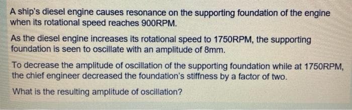 A ship's diesel engine causes resonance on the supporting foundation of the engine
when its rotational speed reaches 900RPM.
As the diesel engine increases its rotational speed to 1750RPM, the supporting
foundation is seen to oscillate with an amplitude of 8mm.
To decrease the amplitude of oscillation of the supporting foundation while at 1750RPM,
the chief engineer decreased the foundation's stiffness by a factor of two.
What is the resulting amplitude of oscillation?
