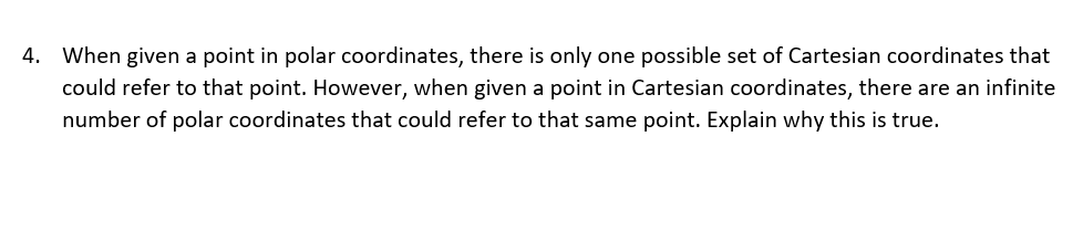 4. When given a point in polar coordinates, there is only one possible set of Cartesian coordinates that
could refer to that point. However, when given a point in Cartesian coordinates, there are
infinite
number of polar coordinates that could refer to that same point. Explain why this is true.
