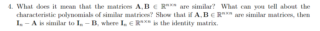 4. What does it mean that the matrices A, B E R"×n are similar? What can you tell about the
characteristic polynomials of similar matrices? Show that if A, B E R"×" are similar matrices, then
In - A is similar to In - B, where In E R"×n is the identity matrix.
