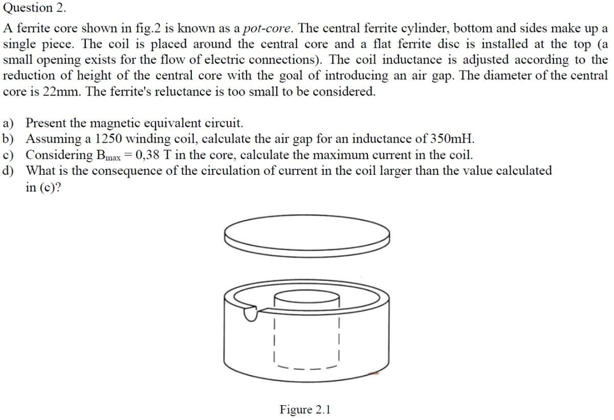 Question 2.
A ferrite core shown in fig.2 is known as a pot-core. The central ferrite cylinder, bottom and sides make up a
single piece. The coil is placed around the central core and a flat ferrite disc is installed at the top (a
small opening exists for the flow of electric connections). The coil inductance is adjusted according to the
reduction of height of the central core with the goal of introducing an air gap. The diameter of the central
core is 22mm. The ferrite's reluctance is too small to be considered.
a) Present the magnetic equivalent circuit.
b) Assuming a 1250 winding coil, calculate the air gap for an inductance of 350mH.
c) Considering Bmax = 0,38 T in the core, calculate the maximum current in the coil.
d) What is the consequence of the circulation of current in the coil larger than the value calculated
in (c)?
Figure 2.1
