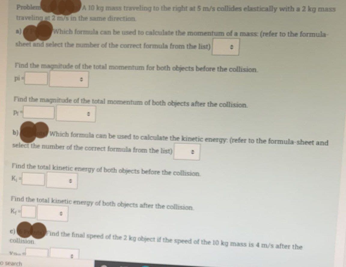 Problem
A 10 kg mass traveling to the right at 5 m/s collides elastically with a 2 kg mass
traveling at 2 m/s in the same direction.
Which formula can be used to calculate the momentum of a mass: (refer to the formula-
sheet and select the number of the correct formula from the list)
Find the magnitude of the total momentum for both objects before the collision.
pi=
Find the magnitude of the total momentum of both objects after the collision.
P₁=
b)
Which formula can be used to calculate the kinetic energy: (refer to the formula-sheet and
select the number of the correct formula from the list)
Find the total kinetic energy of both objects before the collision.
K₁=
4
Find the total kinetic energy of both objects after the collision.
K₁=
c) 6 Points Find the final speed of the 2 kg object if the speed of the 10 kg mass is 4 m/s after the
collision
Via
o search