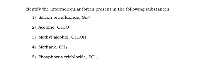 Identify the intermolecular forces present in the following substances.
1) Silicon tetrafluoride, SİF4
2) Acetone, CH2O
3) Methyl alcohol, CH3OH
4) Methane, CH4
5) Phosphorus trichloride, PC13
