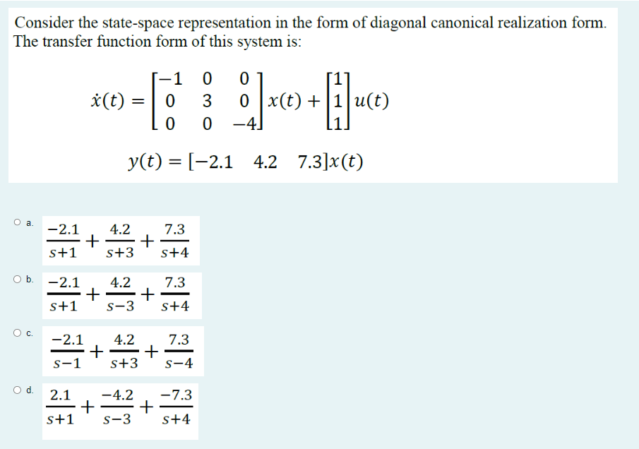 Consider the state-space representation in the form of diagonal canonical realization form.
The transfer function form of this system is:
x (t)
1 0
0
3
0
0 -4
y(t) = [−2.1 4.2 7.3]x(t)
О с.
=
O a. -2.1 4.2
+ +
s+1 s+3
O b. -2.1 4.2
+ +
s+1 S-3
-2.1 4.2
+
S-1 s+3
+
7.3
S+4
7.3
s+4
7.3
S-4
0
0 x(t) +
1 x +₁|u(t)
-7.3
2.1 -4.2
+
+
s+1 S-3 S+4