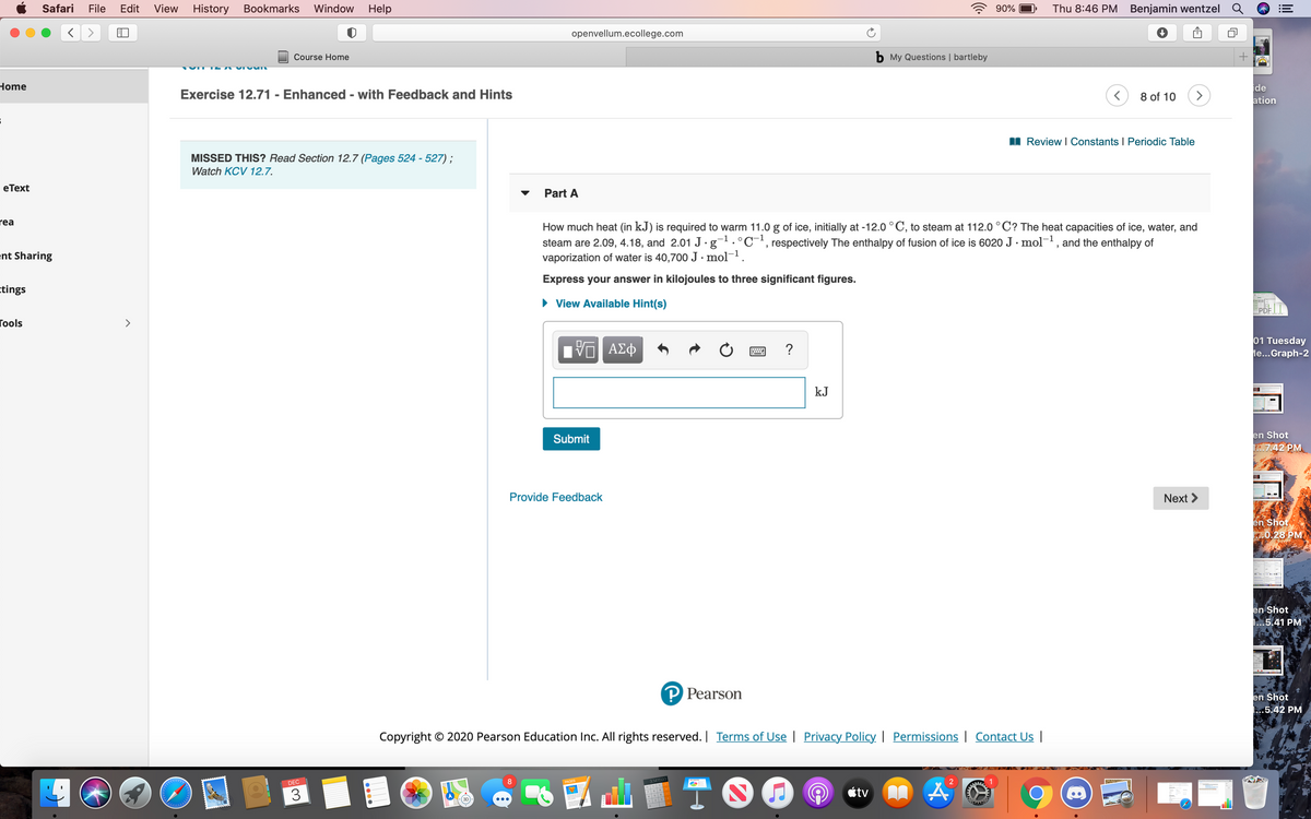 Safari
File
Edit
View
History Bookmarks Window
Help
90%
Thu 8:46 PM Benjamin wentzel
openvellum.ecollege.com
Course Home
b My Questions | bartleby
Home
ide
ation
Exercise 12.71 - Enhanced - with Feedback and Hints
8 of 10
>
I Review I Constants I Periodic Table
MISSED THIS? Read Section 12.7 (Pages 524 - 527) ;
Watch KCV 12.7.
еТext
Part A
rea
How much heat (in kJ) is required to warm 11.0 g of ice, initially at -12.0 ° C, to steam at 112.0 °C? The heat capacities of ice, water, and
steam are 2.09, 4.18, and 2.01 J· g.°C-', respectively The enthalpy of fusion of ice is 6020 J · mol-1, and the enthalpy of
vaporization of water is 40,700 J · mol-1.
ent Sharing
Express your answer in kilojoules to three significant figures.
ctings
• View Available Hint(s)
PDF |
Гools
ΑΣφ
01 Tuesday
le...Graph-2
?
kJ
Submit
en Shot
.7.42 PM
Provide Feedback
Next >
en Shot
0.28 PM
en Shot
1...5.41 PM
P Pearson
en Shot
.5.42 PM
Copyright © 2020 Pearson Education Inc. All rights reserved. | Terms of Use | Privacy Policy | Permissions | Contact Us |
DEC
3.141593
1
3
étv
123
0000

