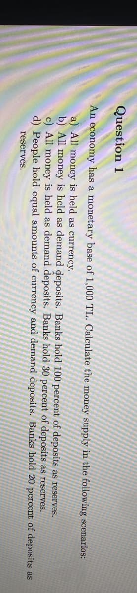 Question 1
An economy has a monetary base of 1,000 TL. Calculate the money supply in the following scenarios:
a) All money is held as currency.
b) All money is held as demand deposits. Banks hold 100 percent of deposits as reserves.
c) All money is held as demand deposits. Banks hold 30 percent of deposits as reserves.
d) People hold equal amounts of currency and demand deposits. Banks hold 20 percent of deposits as
reserves.
