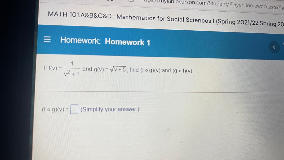 mylab.pearson.com/Student/PlayerHomework.aspx?hc
MATH 101.A&B&C&D: Mathematics for Social Sciences I (Spring 2021/22 Spring 20-
Homework: Homework 1
1
and g(v) = v + 5 , find (f o g)(v) and (g o f)(v).
v2 + 1
If f(v) =
(fo g)(v) =
olify your answer.)
