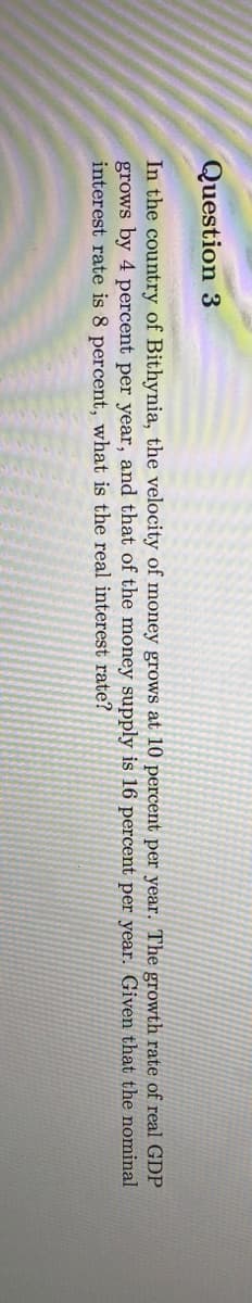 Question 3
In the country of Bithynia, the velocity of money grows at 10 percent per year. The growth rate of real GDP
grows by 4 percent per year, and that of the money supply is 16 percent per year. Given that the nominal
interest rate is 8 percent, what is the real interest rate?
