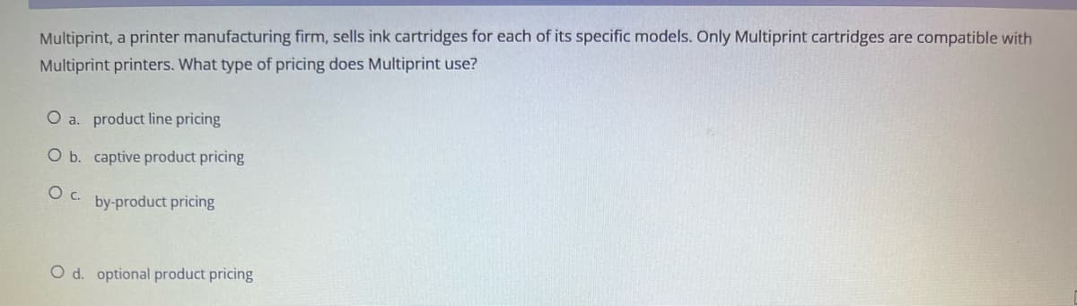 Multiprint, a printer manufacturing firm, sells ink cartridges for each of its specific models. Only Multiprint cartridges are compatible with
Multiprint printers. What type of pricing does Multiprint use?
O a. product line pricing
O b. captive product pricing
O c.
by-product pricing
O d. optional product pricing