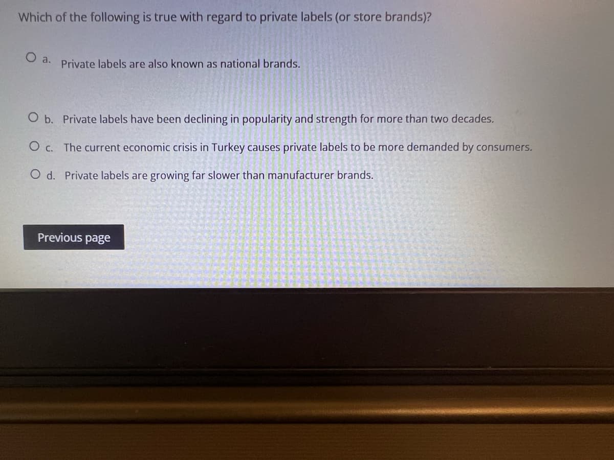 Which of the following is true with regard to private labels (or store brands)?
O a.
Private labels are also known as national brands.
O b. Private labels have been declining in popularity and strength for more than two decades.
O c. The current economic crisis in Turkey causes private labels to be more demanded by consumers.
O d. Private labels are growing far slower than manufacturer brands.
Previous page