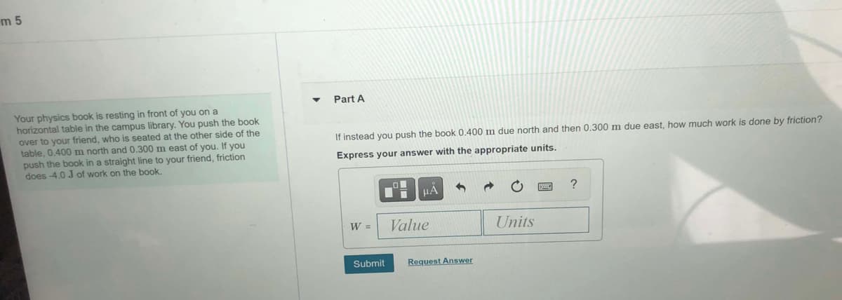 m 5
Part A
Your physics book is resting in front of you on a
horizontal table in the campus library. You push the book
over to your friend, who is seated at the other side of the
table, 0.400 m north and 0.300 m east of you. If you
push the book in a straight line to your friend, friction
does -4.0 J of work on the book.
If instead you push the book 0.400 m due north and then 0.300 m due east, how much work is done by friction?
Express your answer with the appropriate units.
W =
Value
Units
Submit
Request Answer
