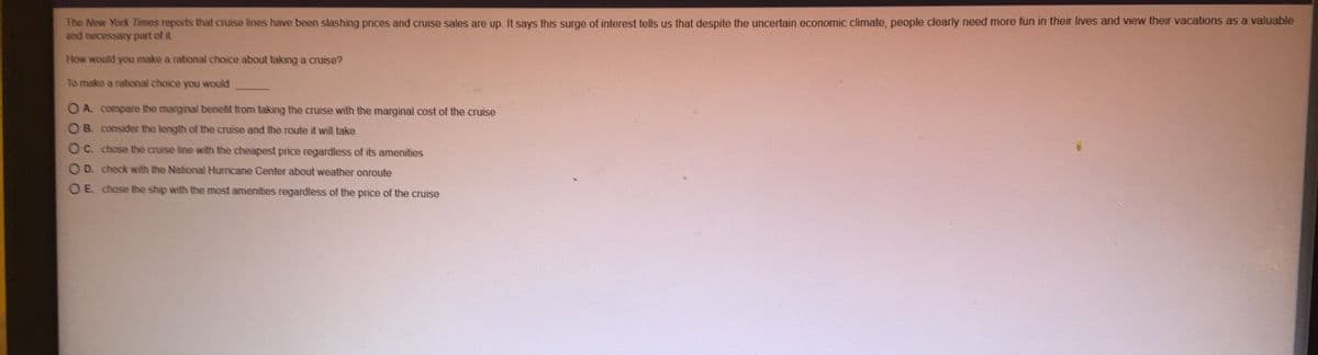The New York Times reports that cruise lines have been slashing prices and cruise sales are up. It says this surge of interest tells us that despite the uncertain economic climate, people clearly need more fun in their lives and view their vacations as a valuable
and necessary part of it.
How would you make a rational choice about taking a cruise?
To make a rational choice you would
O A compare the marginal benetit from taking the cruise with the marginal cost of the cruise
O B. consider the length of the cruise and the route it will take
OC. chose the cruise line with the cheapest prnce regardless of its amenities
O D. check with the National Hurricane Center about weather onroute
O E chose the ship with the most amenities regardless of the price of the cruise
