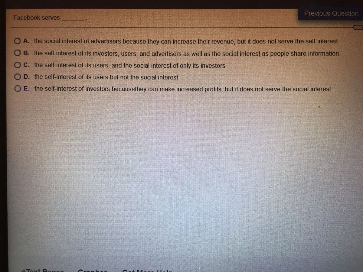 Previous Question
Facebook serves
O A. the social interest of advertisers because they can increase their revenue, but it does not serve the self-interest
O B. the self-interest of its investors, users, and advertisers as well as the social interest as people share information
O C. the self-interest of its users, and the social interest of only its investors
O D. the self-interest of its users but not the social interest
O E. the self-interest of investors becausethey can make increased profits, but it does not serve the social interest
Taxt Ragns
Cranh
